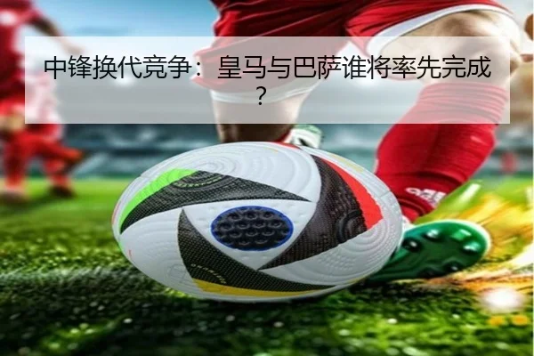 中锋换代竞争：皇马与巴萨谁将率先完成？